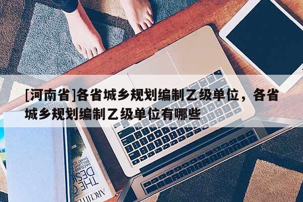 [河南省]各省城鄉(xiāng)規(guī)劃編制乙級單位，各省城鄉(xiāng)規(guī)劃編制乙級單位有哪些