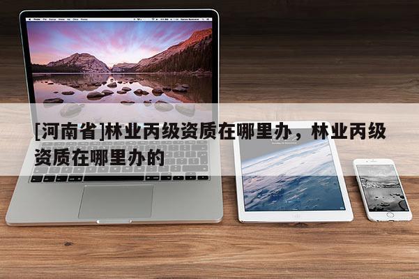 [河南省]林業(yè)丙級(jí)資質(zhì)在哪里辦，林業(yè)丙級(jí)資質(zhì)在哪里辦的