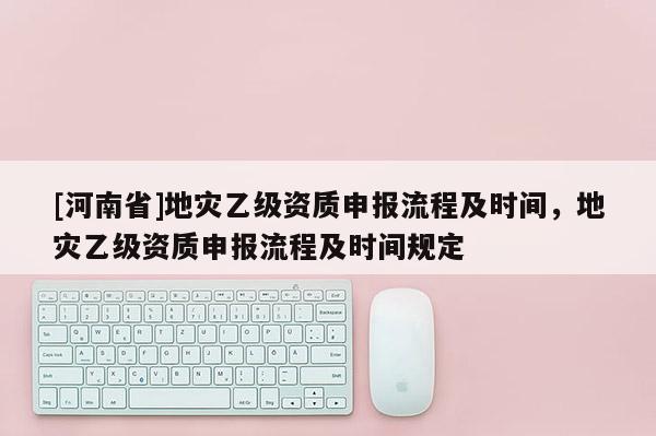 [河南省]地災(zāi)乙級資質(zhì)申報流程及時間，地災(zāi)乙級資質(zhì)申報流程及時間規(guī)定