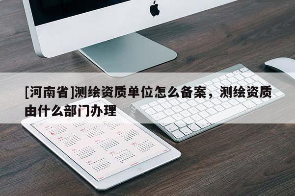[河南省]測繪資質單位怎么備案，測繪資質由什么部門辦理
