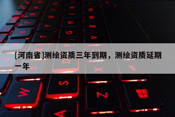 [河南省]測(cè)繪資質(zhì)三年到期，測(cè)繪資質(zhì)延期一年