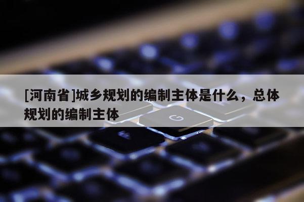 [河南省]城鄉規劃的編制主體是什么，總體規劃的編制主體