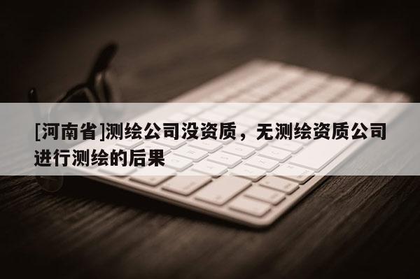 [河南省]測繪公司沒資質，無測繪資質公司進行測繪的后果