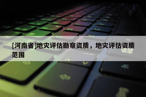 [河南省]地災評估勘察資質，地災評估資質范圍