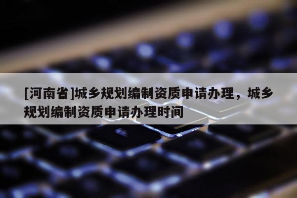 [河南省]城鄉規劃編制資質申請辦理，城鄉規劃編制資質申請辦理時間