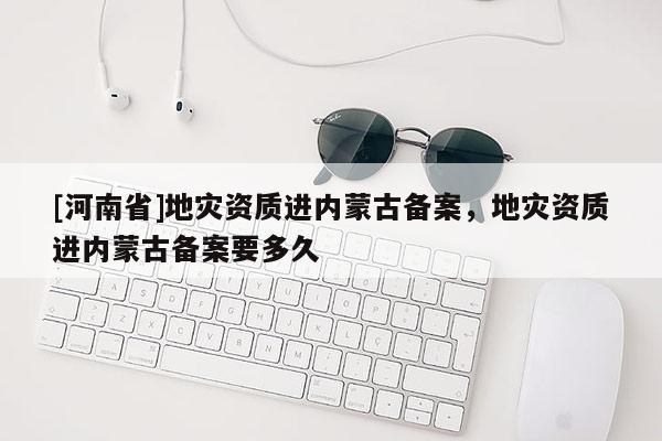 [河南省]地災資質進內蒙古備案，地災資質進內蒙古備案要多久