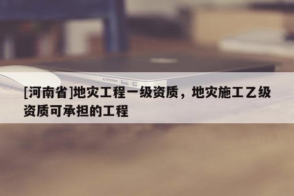 [河南省]地災工程一級資質，地災施工乙級資質可承擔的工程