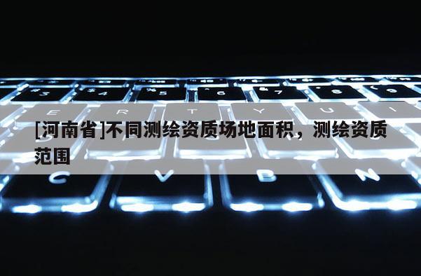 [河南省]不同測繪資質場地面積，測繪資質范圍