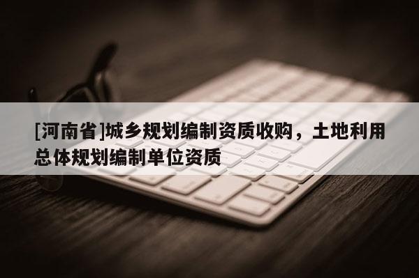 [河南省]城鄉規劃編制資質收購，土地利用總體規劃編制單位資質
