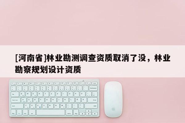 [河南省]林業勘測調查資質取消了沒，林業勘察規劃設計資質
