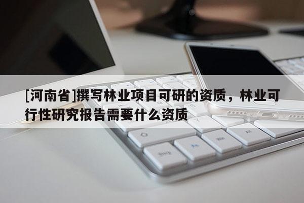 [河南省]撰寫林業(yè)項(xiàng)目可研的資質(zhì)，林業(yè)可行性研究報(bào)告需要什么資質(zhì)