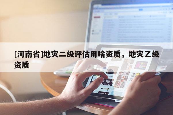 [河南省]地災(zāi)二級(jí)評(píng)估用啥資質(zhì)，地災(zāi)乙級(jí)資質(zhì)