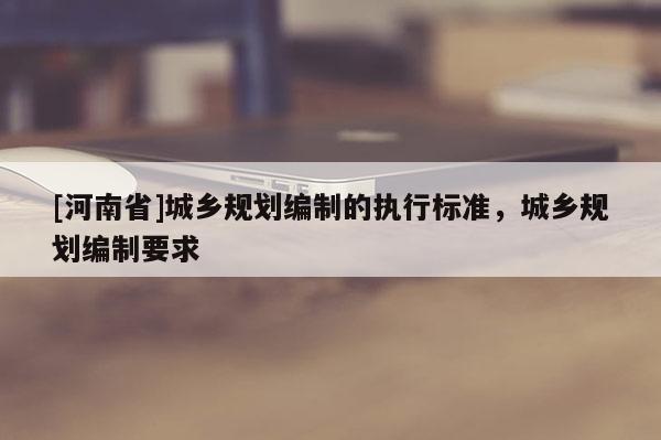 [河南省]城鄉規劃編制的執行標準，城鄉規劃編制要求