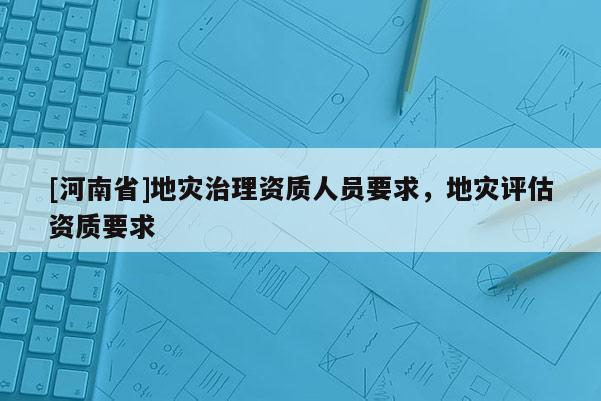 [河南省]地災治理資質人員要求，地災評估資質要求