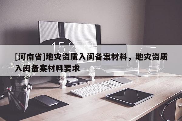 [河南省]地災資質入閩備案材料，地災資質入閩備案材料要求