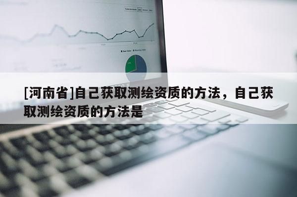 [河南省]自己獲取測繪資質的 *** ，自己獲取測繪資質的 *** 是