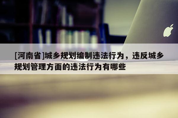[河南省]城鄉規劃編制違法行為，違反城鄉規劃管理方面的違法行為有哪些