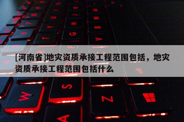 [河南省]地災資質承接工程范圍包括，地災資質承接工程范圍包括什么