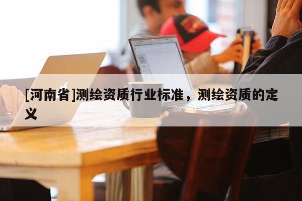 [河南省]測(cè)繪資質(zhì)行業(yè)標(biāo)準(zhǔn)，測(cè)繪資質(zhì)的定義
