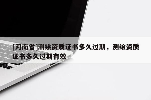 [河南省]測(cè)繪資質(zhì)證書多久過期，測(cè)繪資質(zhì)證書多久過期有效