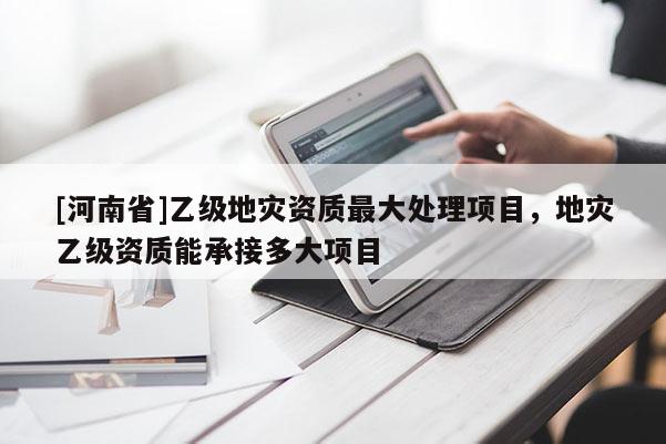 [河南省]乙級地災資質更大處理項目，地災乙級資質能承接多大項目