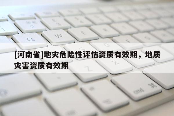 [河南省]地災危險性評估資質有效期，地質災害資質有效期