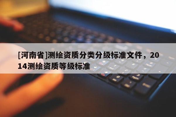 [河南省]測(cè)繪資質(zhì)分類分級(jí)標(biāo)準(zhǔn)文件，2014測(cè)繪資質(zhì)等級(jí)標(biāo)準(zhǔn)
