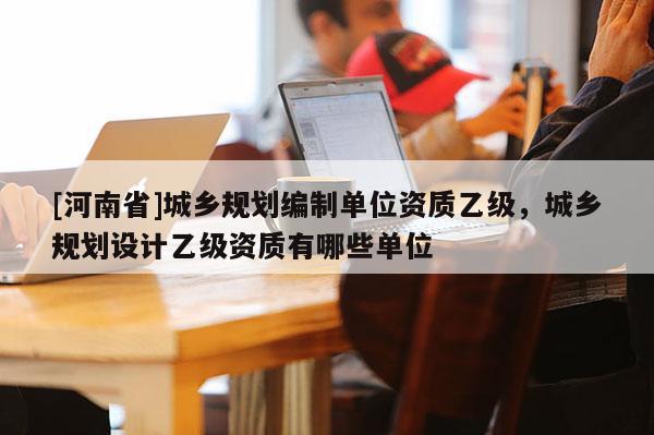 [河南省]城鄉(xiāng)規(guī)劃編制單位資質(zhì)乙級(jí)，城鄉(xiāng)規(guī)劃設(shè)計(jì)乙級(jí)資質(zhì)有哪些單位