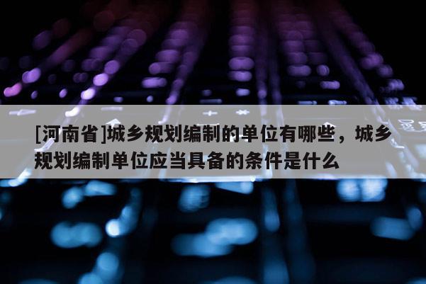 [河南省]城鄉規劃編制的單位有哪些，城鄉規劃編制單位應當具備的條件是什么