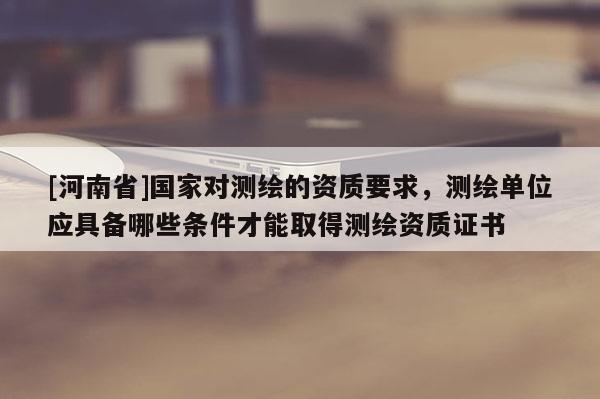 [河南省]國家對測繪的資質要求，測繪單位應具備哪些條件才能取得測繪資質證書