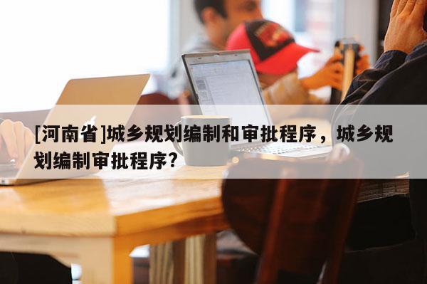 [河南省]城鄉(xiāng)規(guī)劃編制和審批程序，城鄉(xiāng)規(guī)劃編制審批程序?