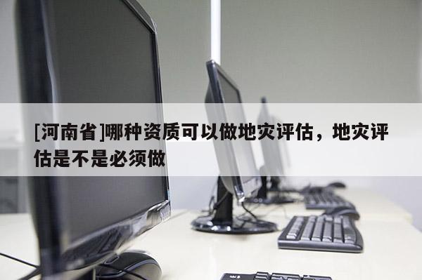 [河南省]哪種資質(zhì)可以做地災評估，地災評估是不是必須做