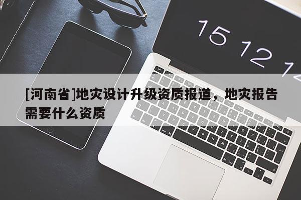 [河南省]地災設計升級資質報道，地災報告需要什么資質