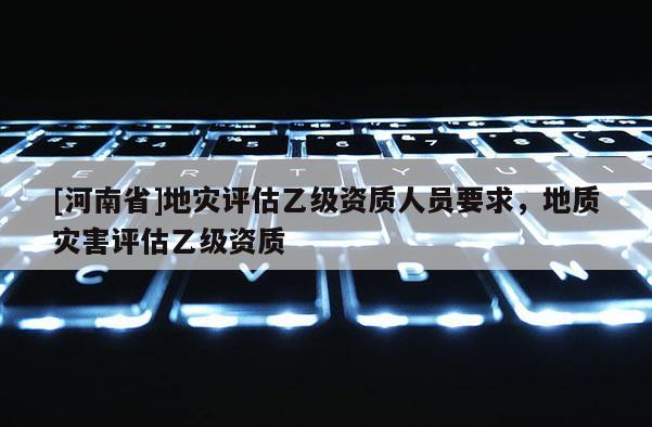 [河南省]地災評估乙級資質人員要求，地質災害評估乙級資質