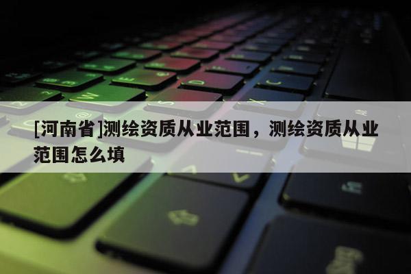 [河南省]測(cè)繪資質(zhì)從業(yè)范圍，測(cè)繪資質(zhì)從業(yè)范圍怎么填