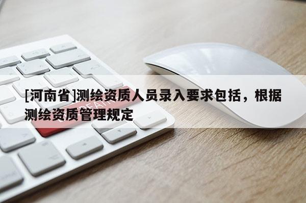 [河南省]測繪資質人員錄入要求包括，根據測繪資質管理規定