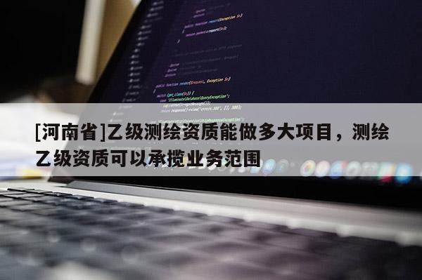 [河南省]乙級測繪資質(zhì)能做多大項目，測繪乙級資質(zhì)可以承攬業(yè)務范圍