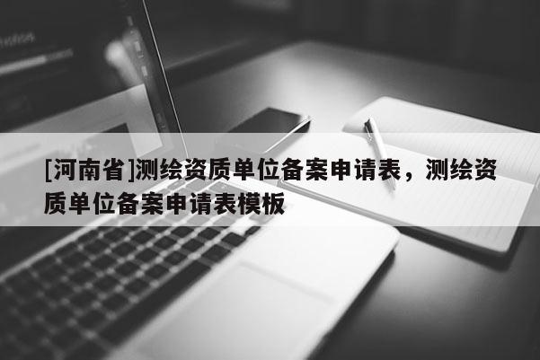 [河南省]測繪資質單位備案申請表，測繪資質單位備案申請表模板