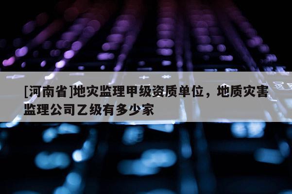 [河南省]地災監理甲級資質單位，地質災害監理公司乙級有多少家