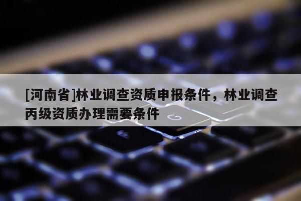 [河南省]林業(yè)調(diào)查資質(zhì)申報(bào)條件，林業(yè)調(diào)查丙級(jí)資質(zhì)辦理需要條件