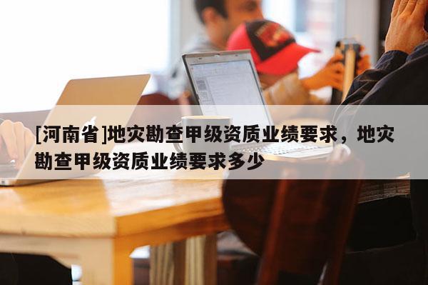 [河南省]地災勘查甲級資質業績要求，地災勘查甲級資質業績要求多少