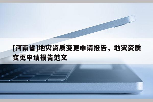 [河南省]地災(zāi)資質(zhì)變更申請報(bào)告，地災(zāi)資質(zhì)變更申請報(bào)告范文