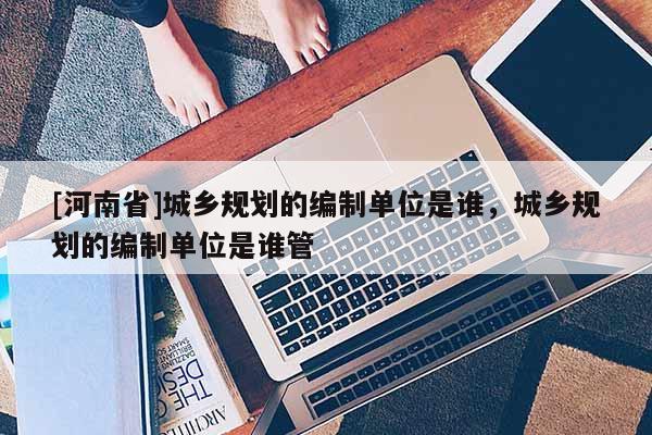 [河南省]城鄉規劃的編制單位是誰，城鄉規劃的編制單位是誰管