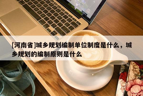 [河南省]城鄉(xiāng)規(guī)劃編制單位制度是什么，城鄉(xiāng)規(guī)劃的編制原則是什么