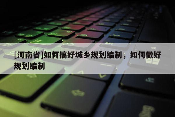 [河南省]如何搞好城鄉規劃編制，如何做好規劃編制