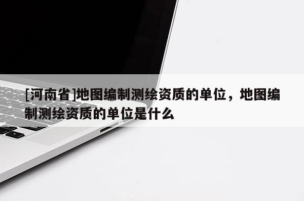 [河南省]地圖編制測繪資質的單位，地圖編制測繪資質的單位是什么