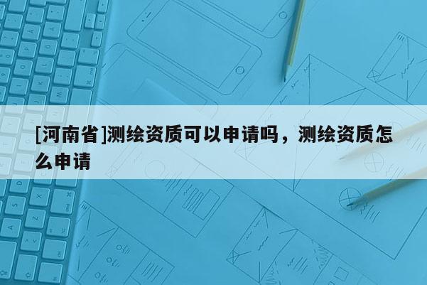 [河南省]測繪資質(zhì)可以申請嗎，測繪資質(zhì)怎么申請