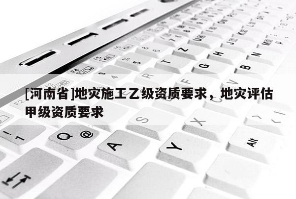 [河南省]地災施工乙級資質要求，地災評估甲級資質要求