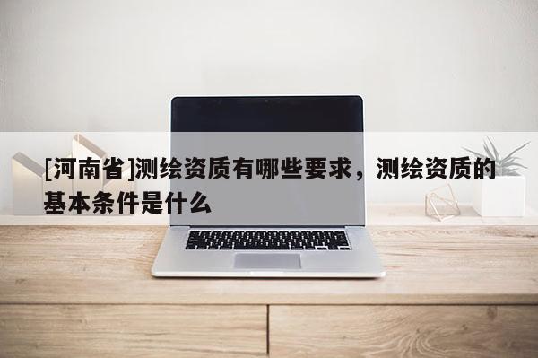 [河南省]測繪資質(zhì)有哪些要求，測繪資質(zhì)的基本條件是什么