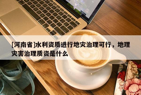 [河南省]水利資質進行地災治理可行，地理災害治理質資是什么